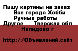  Пишу картины на заказ.  - Все города Хобби. Ручные работы » Другое   . Тверская обл.,Нелидово г.